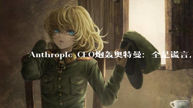 Anthropic CEO炮轰奥特曼：全是谎言，与军方一起作秀_OpenAI_阿莫代伊_国防部