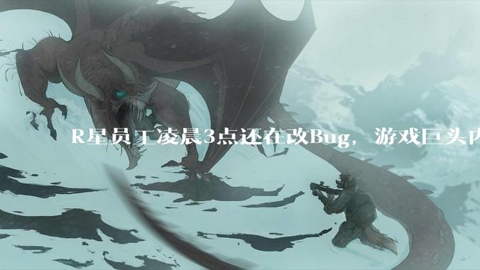 R星员工凌晨3点还在改Bug，游戏巨头内部究竟有多卷？_工作_加班_测试