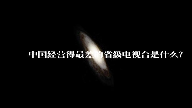 中国经营得最差的省级电视台是什么？