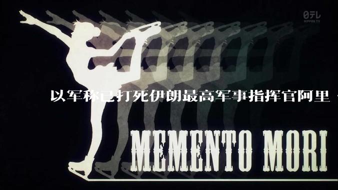 以军称已打死伊朗最高军事指挥官阿里·沙德马尼，具体情况如何？这会对伊朗军方造成怎样的影响？